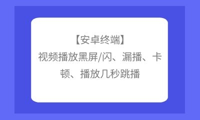 【安卓終端】視頻播放黑屏/閃、漏播、卡頓、播放幾秒跳播